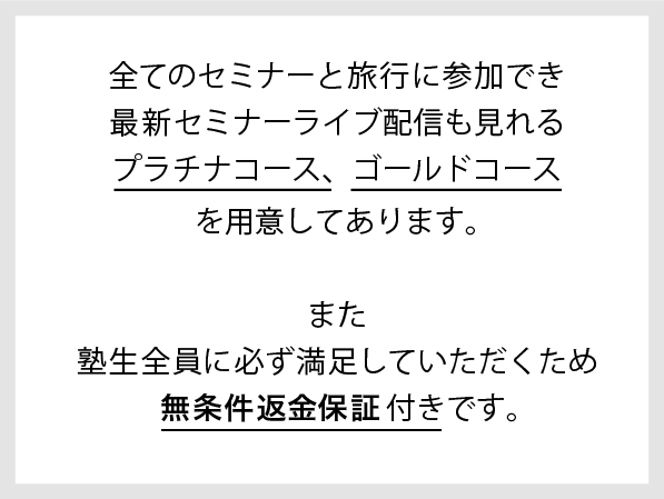 全てのセミナーと旅行に参加でき最新セミナーライブ配信も見れるプラチナコース、ゴールドコースを用意してあります。また塾生全員に必ず満足していただくため無条件完全返金保証付きです。