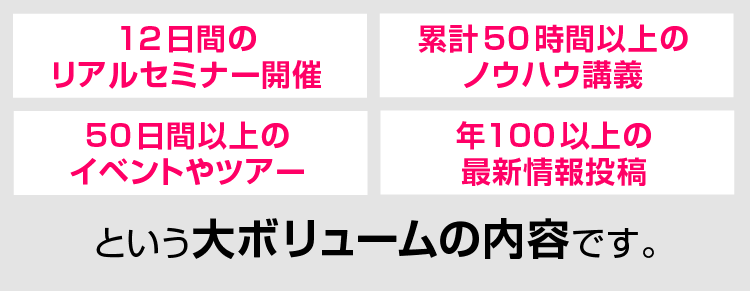 12日間のリアルセミナー開催、累計50時間以上のノウハウ講義、50日間以上のイベントやツアー、年100以上の最新情報投稿という大ボリュームの内容です。
