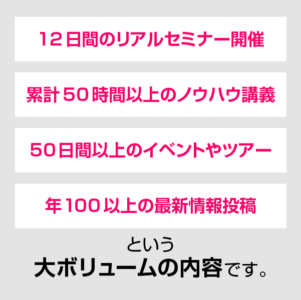 12日間のリアルセミナー開催、累計50時間以上のノウハウ講義、50日間以上のイベントやツアー、年100以上の最新情報投稿という大ボリュームの内容です。