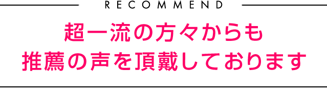 RECOMMEND 超一流の方々からも推薦の声を頂戴しております