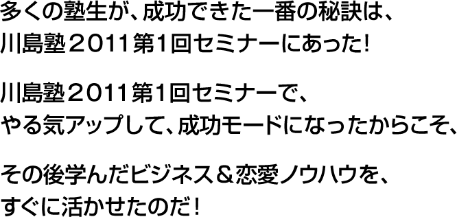 多くの塾生が、成功できた一番の秘訣は、川島塾２０１１第１回セミナーにあった！川島塾２０１１第１回セミナーで、やる気アップして、成功モードになったからこそ、その後学んだビジネス＆恋愛ノウハウを、すぐに活かせたのだ！
